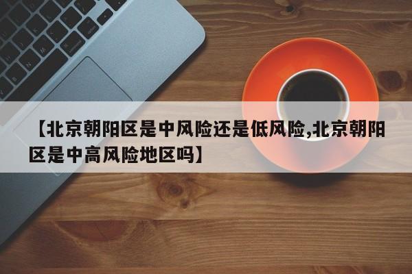 【北京朝阳区是中风险还是低风险,北京朝阳区是中高风险地区吗】