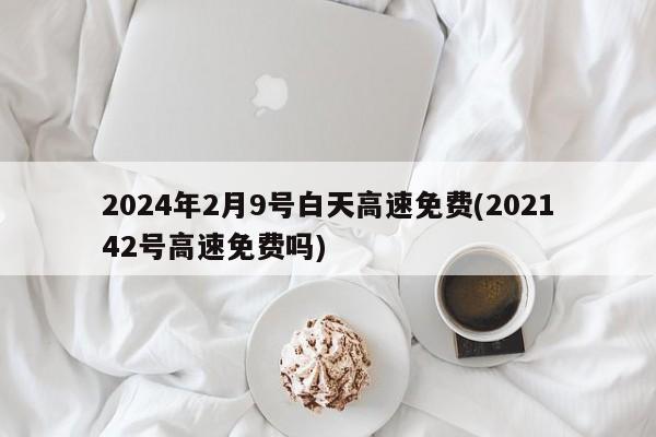 2024年2月9号白天高速免费(202142号高速免费吗)