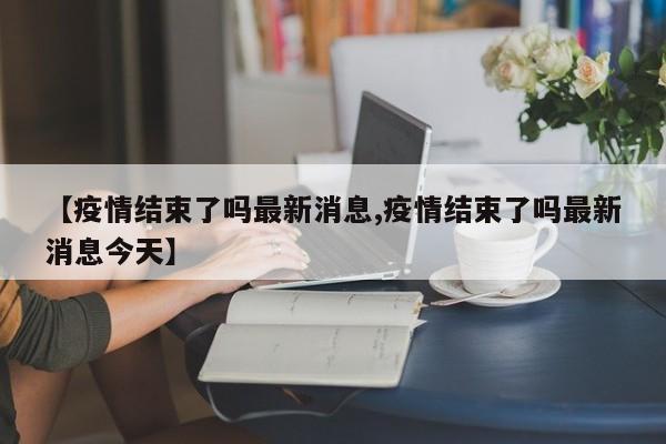 【疫情结束了吗最新消息,疫情结束了吗最新消息今天】