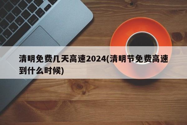 清明免费几天高速2024(清明节免费高速到什么时候)