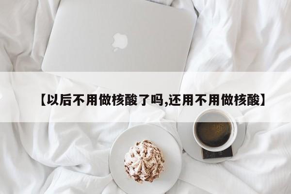 【以后不用做核酸了吗,还用不用做核酸】