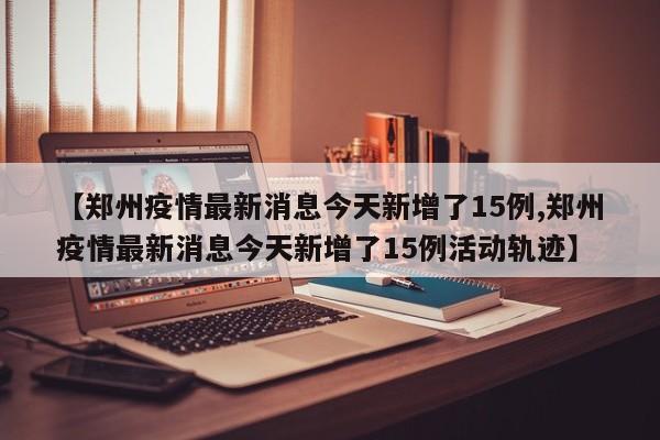 【郑州疫情最新消息今天新增了15例,郑州疫情最新消息今天新增了15例活动轨迹】