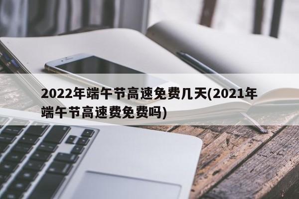 2022年端午节高速免费几天(2021年端午节高速费免费吗)