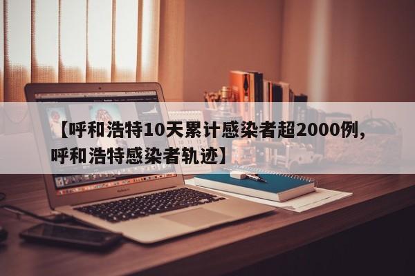 【呼和浩特10天累计感染者超2000例,呼和浩特感染者轨迹】