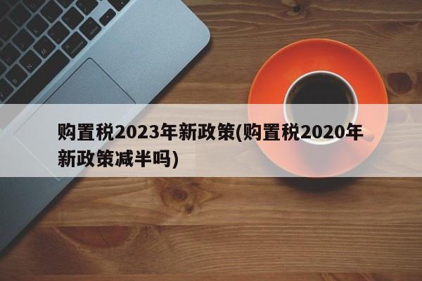 购置税2023年新政策(购置税2020年新政策减半吗)