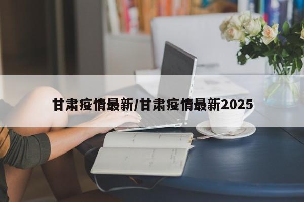 甘肃疫情最新/甘肃疫情最新2025