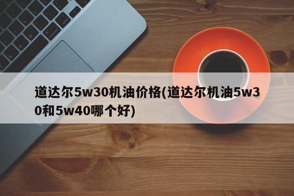 道达尔5w30机油价格(道达尔机油5w30和5w40哪个好)