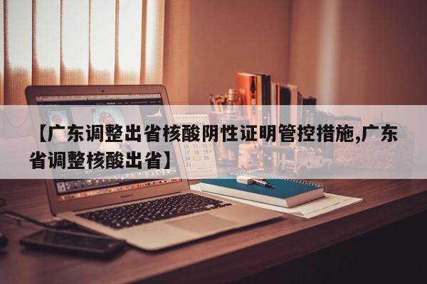 【广东调整出省核酸阴性证明管控措施,广东省调整核酸出省】