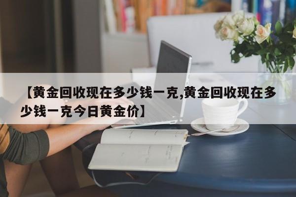 【黄金回收现在多少钱一克,黄金回收现在多少钱一克今日黄金价】