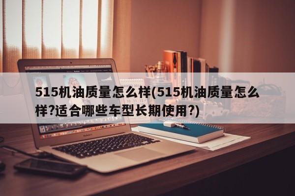 515机油质量怎么样(515机油质量怎么样?适合哪些车型长期使用?)