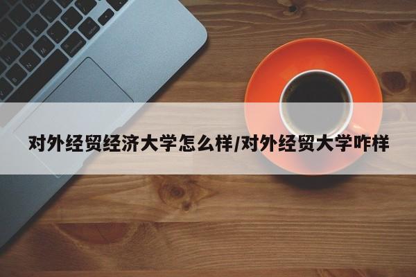 对外经贸经济大学怎么样/对外经贸大学咋样