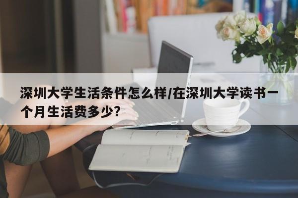 深圳大学生活条件怎么样/在深圳大学读书一个月生活费多少?