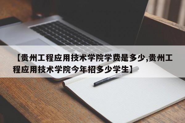 【贵州工程应用技术学院学费是多少,贵州工程应用技术学院今年招多少学生】