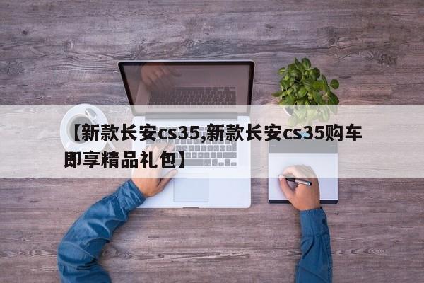 【新款长安cs35,新款长安cs35购车即享精品礼包】