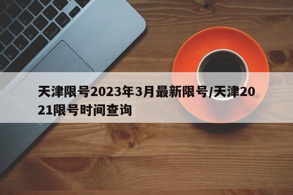 天津限号2023年3月最新限号/天津2021限号时间查询