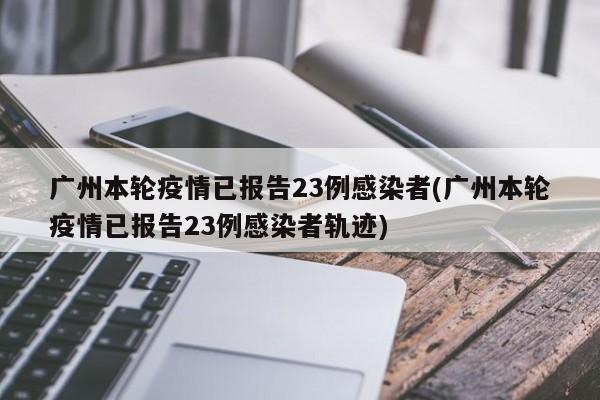 广州本轮疫情已报告23例感染者(广州本轮疫情已报告23例感染者轨迹)