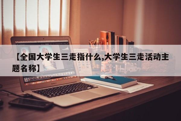 【全国大学生三走指什么,大学生三走活动主题名称】
