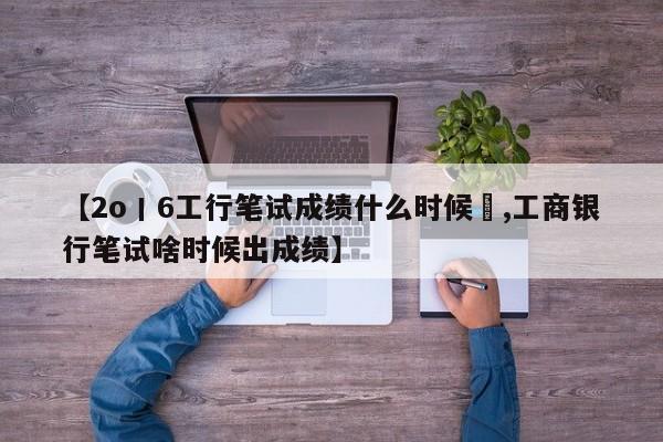 【2o丨6工行笔试成绩什么时候岀,工商银行笔试啥时候出成绩】