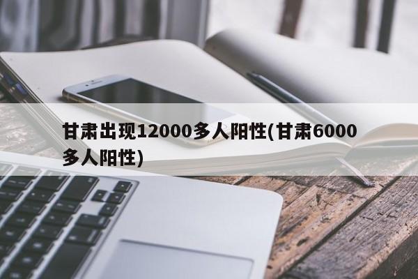 甘肃出现12000多人阳性(甘肃6000多人阳性)