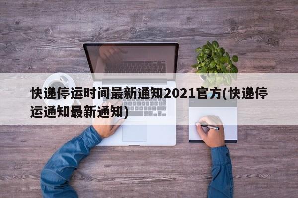 快递停运时间最新通知2021官方(快递停运通知最新通知)