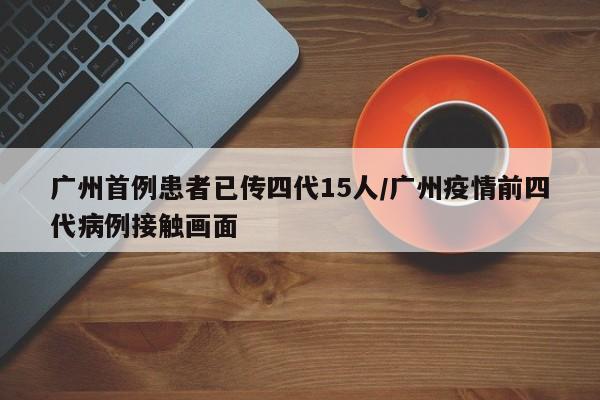 广州首例患者已传四代15人/广州疫情前四代病例接触画面