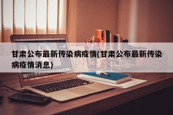甘肃公布最新传染病疫情(甘肃公布最新传染病疫情消息)