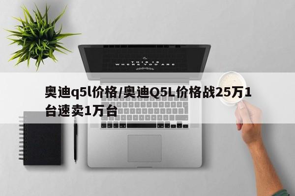 奥迪q5l价格/奥迪Q5L价格战25万1台速卖1万台
